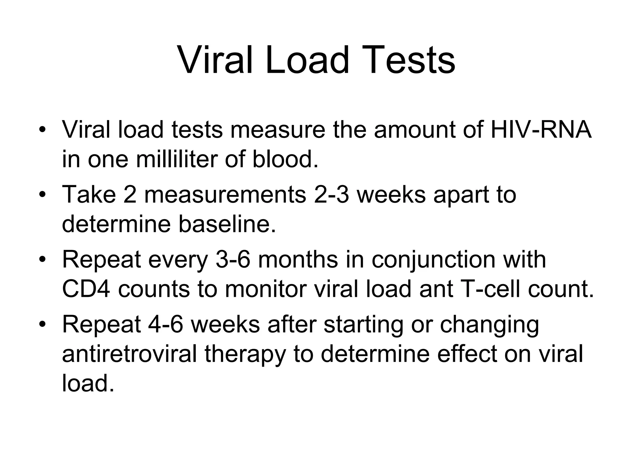 Viral Load Tests
• Viral load tests measure the amount of HIV-RNA
in one milliliter of blood.
• Take 2 measurements 2-3 weeks apart to
determine baseline.
• Repeat every 3-6 months in conjunction with
CD4 counts to monitor viral load ant T-cell count.
• Repeat 4-6 weeks after starting or changing
antiretroviral therapy to determine effect on viral
load.
 