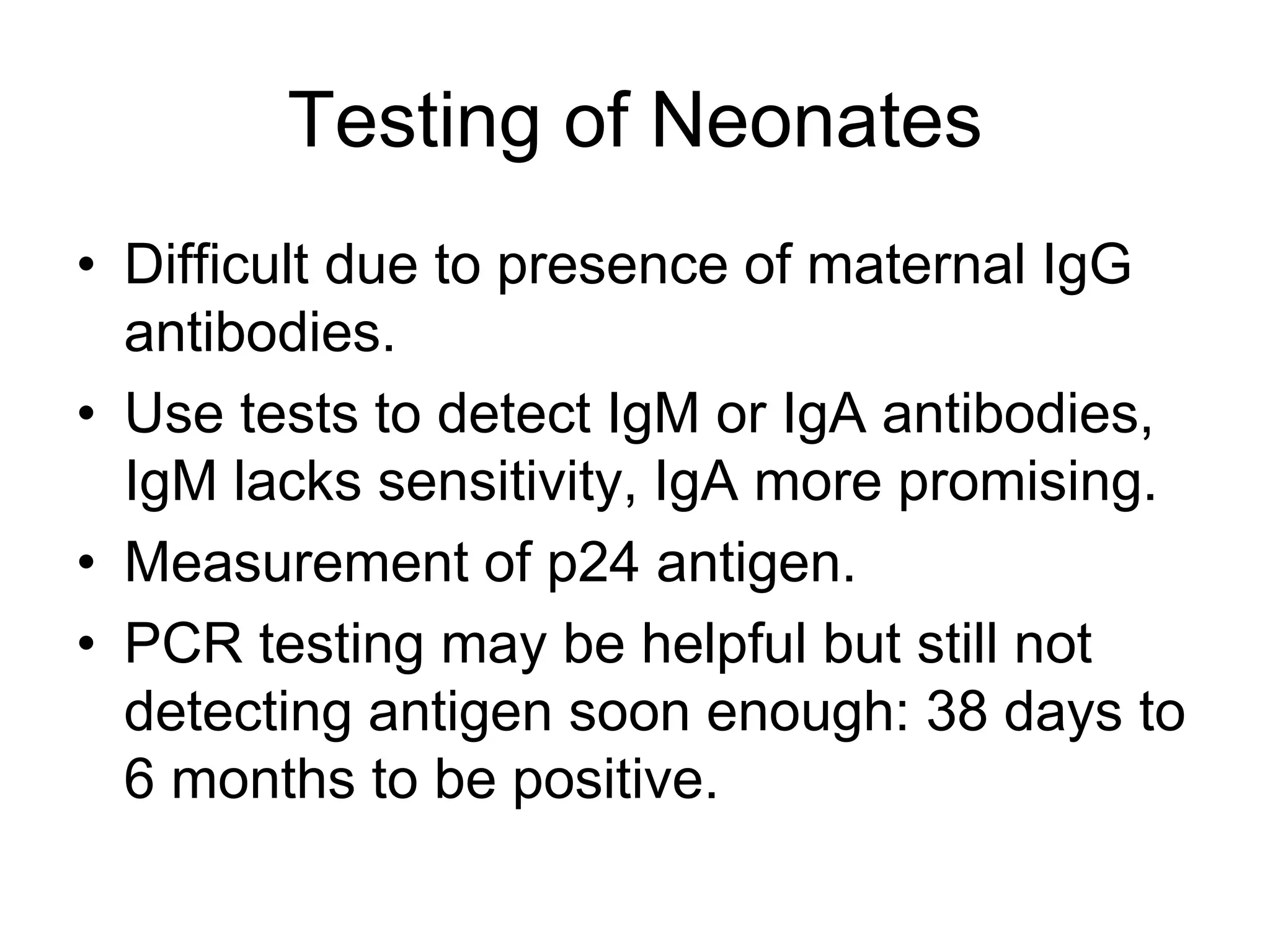 Testing of Neonates
• Difficult due to presence of maternal IgG
antibodies.
• Use tests to detect IgM or IgA antibodies,
IgM lacks sensitivity, IgA more promising.
• Measurement of p24 antigen.
• PCR testing may be helpful but still not
detecting antigen soon enough: 38 days to
6 months to be positive.
 
