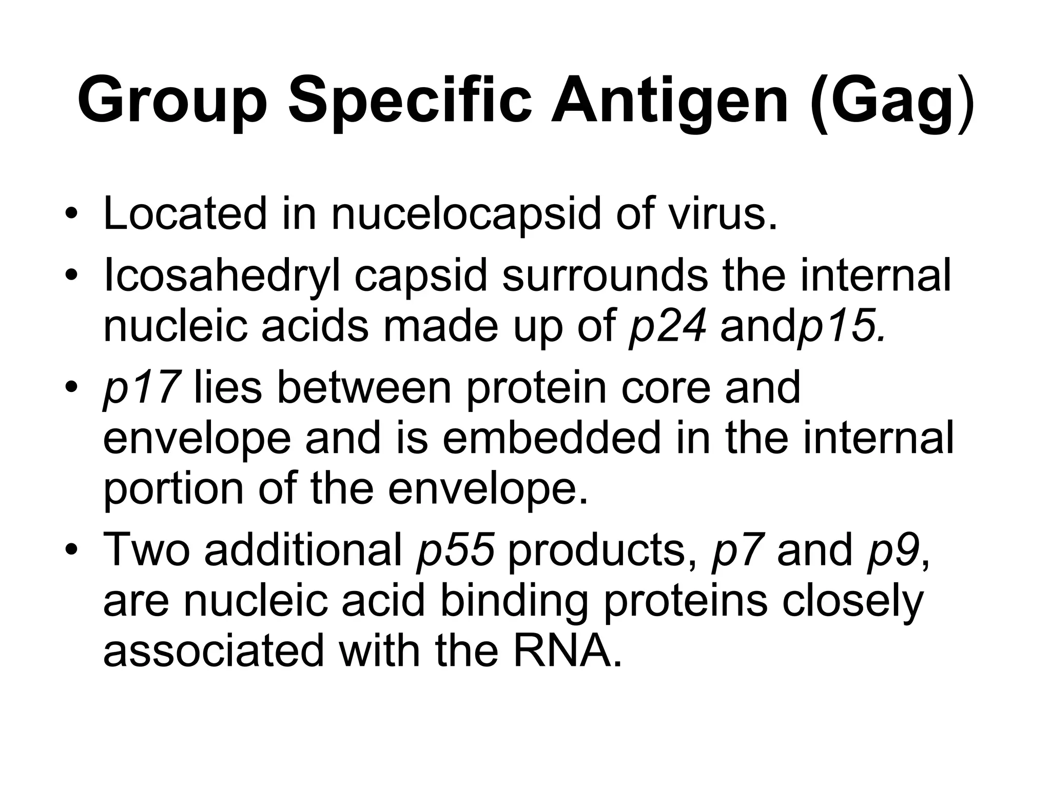 Group Specific Antigen (Gag)
• Located in nucelocapsid of virus.
• Icosahedryl capsid surrounds the internal
nucleic acids made up of p24 andp15.
• p17 lies between protein core and
envelope and is embedded in the internal
portion of the envelope.
• Two additional p55 products, p7 and p9,
are nucleic acid binding proteins closely
associated with the RNA.
 