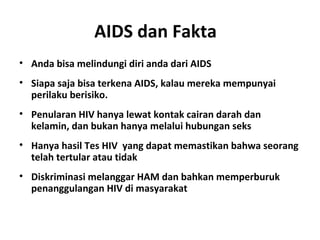 AIDS dan Fakta  
• Anda bisa melindungi diri anda dari AIDS
• Siapa saja bisa terkena AIDS, kalau mereka mempunyai
perilaku berisiko.
• Penularan HIV hanya lewat kontak cairan darah dan
kelamin, dan bukan hanya melalui hubungan seks
• Hanya hasil Tes HIV yang dapat memastikan bahwa seorang
telah tertular atau tidak
• Diskriminasi melanggar HAM dan bahkan memperburuk
penanggulangan HIV di masyarakat
 
