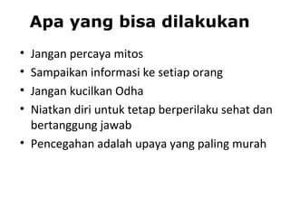 • Jangan percaya mitos
• Sampaikan informasi ke setiap orang
• Jangan kucilkan Odha
• Niatkan diri untuk tetap berperilaku sehat dan
bertanggung jawab
• Pencegahan adalah upaya yang paling murah
Apa yang bisa dilakukan
 