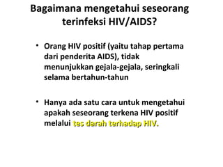 Bagaimana mengetahui seseorang
terinfeksi HIV/AIDS?
• Orang HIV positif (yaitu tahap pertama
dari penderita AIDS), tidak
menunjukkan gejala-gejala, seringkali
selama bertahun-tahun
• Hanya ada satu cara untuk mengetahui
apakah seseorang terkena HIV positif
melalui tes darah terhadap HIV.tes darah terhadap HIV.
 