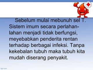 Sebelum mulai mebunuh sel T.
Sistem imum secara perlahanlahan menjadi tidak berfungsi,
meyebabkan penderita rentan
terhadap berbagai infeksi. Tanpa
kekebalan tubuh maka tubuh kita
mudah diserang penyakit.

 