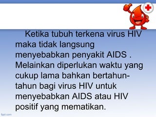 Ketika tubuh terkena virus HIV
maka tidak langsung
menyebabkan penyakit AIDS .
Melainkan diperlukan waktu yang
cukup lama bahkan bertahuntahun bagi virus HIV untuk
menyebabkan AIDS atau HIV
positif yang mematikan.

 