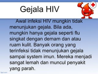 Gejala HIV
Awal infeksi HIV mungkin tidak
menunjukan gejala. Bila ada,
mungkin hanya gejala seperti flu
singkat dengan demam dan atau
ruam kulit. Banyak orang yang
terinfeksi tidak menunjukan gejala
sampai system imun. Mereka menjadi
sangat lemah dan muncul penyakit
yang parah.

 