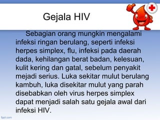 Gejala HIV
Sebagian orang mungkin mengalami
infeksi ringan berulang, seperti infeksi
herpes simplex, flu, infeksi pada daerah
dada, kehilangan berat badan, kelesuan,
kulit kering dan gatal, sebelum penyakit
mejadi serius. Luka sekitar mulut berulang
kambuh, luka disekitar mulut yang parah
disebabkan oleh virus herpes simplex
dapat menjadi salah satu gejala awal dari
infeksi HIV.

 