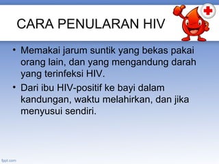 CARA PENULARAN HIV
• Memakai jarum suntik yang bekas pakai
orang lain, dan yang mengandung darah
yang terinfeksi HIV.
• Dari ibu HIV-positif ke bayi dalam
kandungan, waktu melahirkan, dan jika
menyusui sendiri.

 
