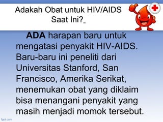 Adakah Obat untuk HIV/AIDS
Saat Ini?

ADA harapan baru untuk
mengatasi penyakit HIV-AIDS.
Baru-baru ini peneliti dari
Universitas Stanford, San
Francisco, Amerika Serikat,
menemukan obat yang diklaim
bisa menangani penyakit yang
masih menjadi momok tersebut.

 