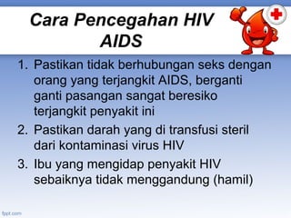 Cara Pencegahan HIV
AIDS
1. Pastikan tidak berhubungan seks dengan
orang yang terjangkit AIDS, berganti
ganti pasangan sangat beresiko
terjangkit penyakit ini
2. Pastikan darah yang di transfusi steril
dari kontaminasi virus HIV
3. Ibu yang mengidap penyakit HIV
sebaiknya tidak menggandung (hamil)

 