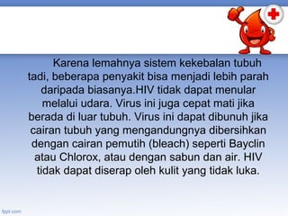 Karena lemahnya sistem kekebalan tubuh
tadi, beberapa penyakit bisa menjadi lebih parah
daripada biasanya.HIV tidak dapat menular
melalui udara. Virus ini juga cepat mati jika
berada di luar tubuh. Virus ini dapat dibunuh jika
cairan tubuh yang mengandungnya dibersihkan
dengan cairan pemutih (bleach) seperti Bayclin
atau Chlorox, atau dengan sabun dan air. HIV
tidak dapat diserap oleh kulit yang tidak luka.

 