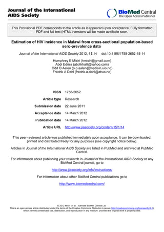 Journal of the International
AIDS Society
This Provisional PDF corresponds to the article as it appeared upon acceptance. Fully formatted
PDF and full text (HTML) versions will be made available soon.

Estimation of HIV incidence in Malawi from cross-sectional population-based
sero-prevalence data
Journal of the International AIDS Society 2012, 15:14

doi:10.1186/1758-2652-15-14

Humphrey E Misiri (hmisiri@gmail.com)
Abdi Edriss (abdikhalil@yahoo.com)
Odd O Aalen (o.o.aalen@medisin.uio.no)
Fredrik A Dahl (fredrik.a.dahl@ahus.no)

ISSN
Article type

1758-2652
Research

Submission date

22 June 2011

Acceptance date

14 March 2012

Publication date

14 March 2012

Article URL

http://www.jiasociety.org/content/15/1/14

This peer-reviewed article was published immediately upon acceptance. It can be downloaded,
printed and distributed freely for any purposes (see copyright notice below).
Articles in Journal of the International AIDS Society are listed in PubMed and archived at PubMed
Central.
For information about publishing your research in Journal of the International AIDS Society or any
BioMed Central journal, go to
http://www.jiasociety.org/info/instructions/
For information about other BioMed Central publications go to
http://www.biomedcentral.com/

© 2012 Misiri et al. ; licensee BioMed Central Ltd.
This is an open access article distributed under the terms of the Creative Commons Attribution License (http://creativecommons.org/licenses/by/2.0),
which permits unrestricted use, distribution, and reproduction in any medium, provided the original work is properly cited.

 