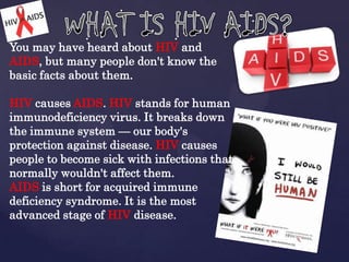 You may have heard about HIV and
AIDS, but many people don't know the
basic facts about them.
HIV causes AIDS. HIV stands for human
immunodeficiency virus. It breaks down
the immune system — our body's
protection against disease. HIV causes
people to become sick with infections that
normally wouldn't affect them.
AIDS is short for acquired immune
deficiency syndrome. It is the most
advanced stage of HIV disease.

 