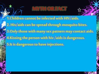 1.Children cannot be infected with HIV/aids. 
2. Hiv/aids can be spread through mosquito bites. 
3.Only those with many sex patners may contact aids. 
4.Kissing the person with hiv /aids is dangerous. 
5.It is dangerous to have injections. 
 