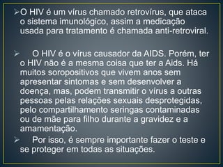 O HIV é um vírus chamado retrovírus, que ataca 
o sistema imunológico, assim a medicação 
usada para tratamento é chamada anti-retroviral. 
 O HIV é o vírus causador da AIDS. Porém, ter 
o HIV não é a mesma coisa que ter a Aids. Há 
muitos soropositivos que vivem anos sem 
apresentar sintomas e sem desenvolver a 
doença, mas, podem transmitir o vírus a outras 
pessoas pelas relações sexuais desprotegidas, 
pelo compartilhamento seringas contaminadas 
ou de mãe para filho durante a gravidez e a 
amamentação. 
 Por isso, é sempre importante fazer o teste e 
se proteger em todas as situações. 
 