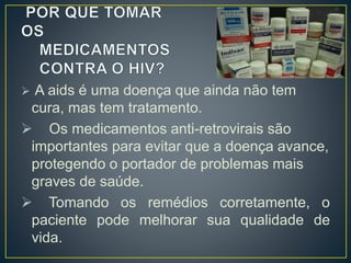  A aids é uma doença que ainda não tem 
cura, mas tem tratamento. 
 Os medicamentos anti-retrovirais são 
importantes para evitar que a doença avance, 
protegendo o portador de problemas mais 
graves de saúde. 
 Tomando os remédios corretamente, o 
paciente pode melhorar sua qualidade de 
vida. 
 