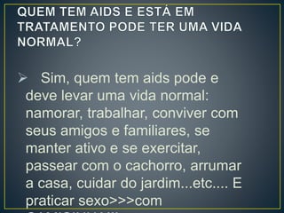  Sim, quem tem aids pode e 
deve levar uma vida normal: 
namorar, trabalhar, conviver com 
seus amigos e familiares, se 
manter ativo e se exercitar, 
passear com o cachorro, arrumar 
a casa, cuidar do jardim...etc.... E 
praticar sexo>>>com 
CAMISINHA!!! 
 