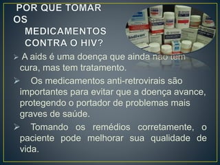  A aids é uma doença que ainda não tem 
cura, mas tem tratamento. 
 Os medicamentos anti-retrovirais são 
importantes para evitar que a doença avance, 
protegendo o portador de problemas mais 
graves de saúde. 
 Tomando os remédios corretamente, o 
paciente pode melhorar sua qualidade de 
vida. 
 