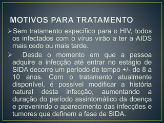Sem tratamento específico para o HIV, todos 
os infectados com o vírus virão a ter a AIDS 
mais cedo ou mais tarde. 
 Desde o momento em que a pessoa 
adquire a infecção até entrar no estágio de 
SIDA decorre um período de tempo +/- de 8 a 
10 anos. Com o tratamento atualmente 
disponível, é possível modificar a história 
natural desta infecção, aumentando a 
duração do período assintomático da doença 
e prevenindo o aparecimento das infecções e 
tumores que definem a fase de SIDA. 
 
