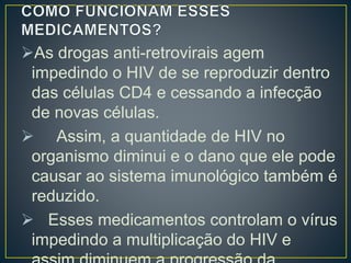 As drogas anti-retrovirais agem 
impedindo o HIV de se reproduzir dentro 
das células CD4 e cessando a infecção 
de novas células. 
 Assim, a quantidade de HIV no 
organismo diminui e o dano que ele pode 
causar ao sistema imunológico também é 
reduzido. 
 Esses medicamentos controlam o vírus 
impedindo a multiplicação do HIV e 
assim diminuem a progressão da 
 