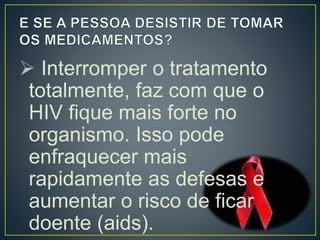  Interromper o tratamento 
totalmente, faz com que o 
HIV fique mais forte no 
organismo. Isso pode 
enfraquecer mais 
rapidamente as defesas e 
aumentar o risco de ficar 
doente (aids). 
 