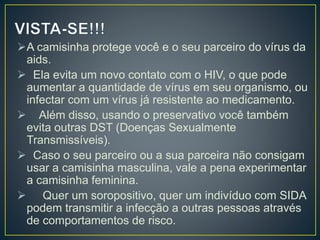 A camisinha protege você e o seu parceiro do vírus da 
aids. 
 Ela evita um novo contato com o HIV, o que pode 
aumentar a quantidade de vírus em seu organismo, ou 
infectar com um vírus já resistente ao medicamento. 
 Além disso, usando o preservativo você também 
evita outras DST (Doenças Sexualmente 
Transmissíveis). 
 Caso o seu parceiro ou a sua parceira não consigam 
usar a camisinha masculina, vale a pena experimentar 
a camisinha feminina. 
 Quer um soropositivo, quer um indivíduo com SIDA 
podem transmitir a infecção a outras pessoas através 
de comportamentos de risco. 
 