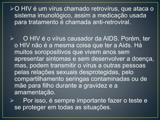 O HIV é um vírus chamado retrovírus, que ataca o 
sistema imunológico, assim a medicação usada 
para tratamento é chamada anti-retroviral. 
 O HIV é o vírus causador da AIDS. Porém, ter 
o HIV não é a mesma coisa que ter a Aids. Há 
muitos soropositivos que vivem anos sem 
apresentar sintomas e sem desenvolver a doença, 
mas, podem transmitir o vírus a outras pessoas 
pelas relações sexuais desprotegidas, pelo 
compartilhamento seringas contaminadas ou de 
mãe para filho durante a gravidez e a 
amamentação. 
 Por isso, é sempre importante fazer o teste e 
se proteger em todas as situações. 
 