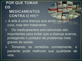  A aids é uma doença que ainda não tem 
cura, mas tem tratamento. 
 Os medicamentos anti-retrovirais são 
importantes para evitar que a doença avance, 
protegendo o portador de problemas mais 
graves de saúde. 
 Tomando os remédios corretamente, o 
paciente pode melhorar sua qualidade de 
vida. 
 