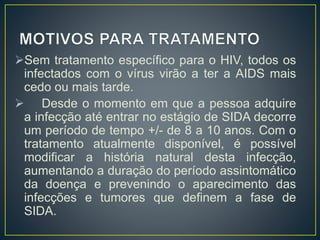 Sem tratamento específico para o HIV, todos os 
infectados com o vírus virão a ter a AIDS mais 
cedo ou mais tarde. 
 Desde o momento em que a pessoa adquire 
a infecção até entrar no estágio de SIDA decorre 
um período de tempo +/- de 8 a 10 anos. Com o 
tratamento atualmente disponível, é possível 
modificar a história natural desta infecção, 
aumentando a duração do período assintomático 
da doença e prevenindo o aparecimento das 
infecções e tumores que definem a fase de 
SIDA. 
 