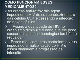 As drogas anti-retrovirais agem 
impedindo o HIV de se reproduzir dentro 
das células CD4 e cessando a infecção 
de novas células. 
 Assim, a quantidade de HIV no 
organismo diminui e o dano que ele pode 
causar ao sistema imunológico também é 
reduzido. 
 Esses medicamentos controlam o vírus 
impedindo a multiplicação do HIV e 
assim diminuem a progressão da 
infecção. 
 