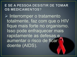  Interromper o tratamento 
totalmente, faz com que o HIV 
fique mais forte no organismo. 
Isso pode enfraquecer mais 
rapidamente as defesas e 
aumentar o risco de ficar 
doente (AIDS). 
 