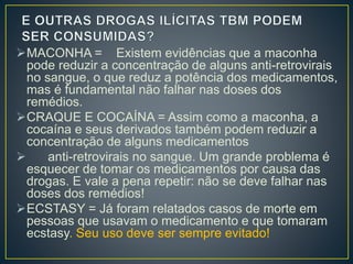 MACONHA = Existem evidências que a maconha 
pode reduzir a concentração de alguns anti-retrovirais 
no sangue, o que reduz a potência dos medicamentos, 
mas é fundamental não falhar nas doses dos 
remédios. 
CRAQUE E COCAÍNA = Assim como a maconha, a 
cocaína e seus derivados também podem reduzir a 
concentração de alguns medicamentos 
 anti-retrovirais no sangue. Um grande problema é 
esquecer de tomar os medicamentos por causa das 
drogas. E vale a pena repetir: não se deve falhar nas 
doses dos remédios! 
ECSTASY = Já foram relatados casos de morte em 
pessoas que usavam o medicamento e que tomaram 
ecstasy. Seu uso deve ser sempre evitado! 
 
