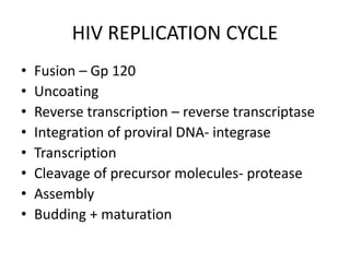 HIV REPLICATION CYCLE
• Fusion – Gp 120
• Uncoating
• Reverse transcription – reverse transcriptase
• Integration of proviral DNA- integrase
• Transcription
• Cleavage of precursor molecules- protease
• Assembly
• Budding + maturation
 