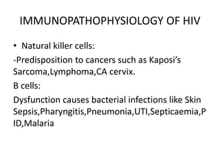 IMMUNOPATHOPHYSIOLOGY OF HIV
• Natural killer cells:
-Predisposition to cancers such as Kaposi’s
Sarcoma,Lymphoma,CA cervix.
B cells:
Dysfunction causes bacterial infections like Skin
Sepsis,Pharyngitis,Pneumonia,UTI,Septicaemia,P
ID,Malaria
 