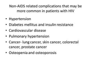 Non-AIDS related complications that may be
more common in patients with HIV
• Hypertension
• Diabetes mellitus and insulin resistance
• Cardiovascular disease
• Pulmonary hypertension
• Cancer- lung cancer, skin cancer, colorectal
cancer, prostate cancer
• Osteopenia and osteoporosis
 