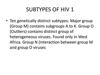 SUBTYPES OF HIV 1
• Ten genetically distinct subtypes: Major group
(Group M) contains subgroups A to K. Group O
(Outliers) contains distinct group of
heterogeneous viruses. Found only in West
Africa. Group N (interaction between group M
and group O viruses
 