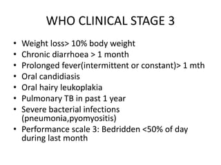 WHO CLINICAL STAGE 3
• Weight loss> 10% body weight
• Chronic diarrhoea > 1 month
• Prolonged fever(intermittent or constant)> 1 mth
• Oral candidiasis
• Oral hairy leukoplakia
• Pulmonary TB in past 1 year
• Severe bacterial infections
(pneumonia,pyomyositis)
• Performance scale 3: Bedridden <50% of day
during last month
 
