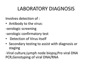 LABORATORY DIAGNOSIS
Involves detection of :
• Antibody to the virus:
-serologic screening
-serologic confirmatory test
• Detection of Virus itself
• Secondary testing to assist with diagnosis or
staging
-Viral culture,Lymph node biopsy,Pro viral DNA
PCR,Genotyping of viral DNA/RNA
 