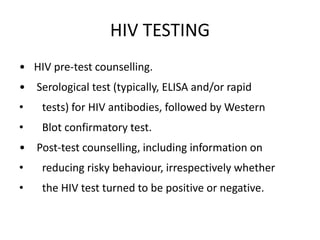 HIV TESTING
• HIV pre-test counselling.
• Serological test (typically, ELISA and/or rapid
• tests) for HIV antibodies, followed by Western
• Blot confirmatory test.
• Post-test counselling, including information on
• reducing risky behaviour, irrespectively whether
• the HIV test turned to be positive or negative.
 