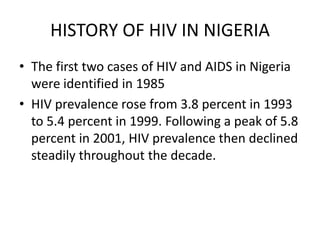 HISTORY OF HIV IN NIGERIA
• The first two cases of HIV and AIDS in Nigeria
were identified in 1985
• HIV prevalence rose from 3.8 percent in 1993
to 5.4 percent in 1999. Following a peak of 5.8
percent in 2001, HIV prevalence then declined
steadily throughout the decade.
 