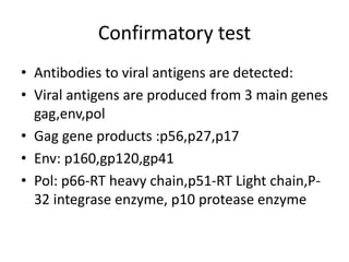 Confirmatory test
• Antibodies to viral antigens are detected:
• Viral antigens are produced from 3 main genes
gag,env,pol
• Gag gene products :p56,p27,p17
• Env: p160,gp120,gp41
• Pol: p66-RT heavy chain,p51-RT Light chain,P-
32 integrase enzyme, p10 protease enzyme
 