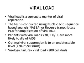 VIRAL LOAD
• Viral load is a surrogate marker of viral
replication.
• The test is conducted using Nucleic acid sequence
based analysis(NASBA) or Reverse transcriptase
PCR for amplification of viral RNA.
• Patients with viral loads >30,000/uL are more
likely to die of AIDS.
• Optimal viral suppression is to an undetectable
level (<20-75cells/mls)
• Virologic failure= viral load >200 cells/mls
 
