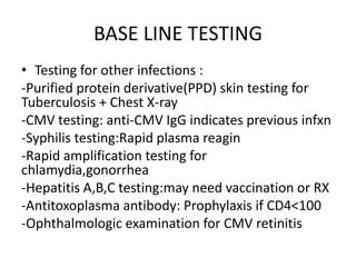 BASE LINE TESTING
• Testing for other infections :
-Purified protein derivative(PPD) skin testing for
Tuberculosis + Chest X-ray
-CMV testing: anti-CMV IgG indicates previous infxn
-Syphilis testing:Rapid plasma reagin
-Rapid amplification testing for
chlamydia,gonorrhea
-Hepatitis A,B,C testing:may need vaccination or RX
-Antitoxoplasma antibody: Prophylaxis if CD4<100
-Ophthalmologic examination for CMV retinitis
 