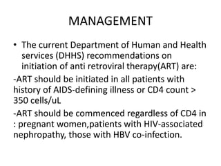 MANAGEMENT
• The current Department of Human and Health
services (DHHS) recommendations on
initiation of anti retroviral therapy(ART) are:
-ART should be initiated in all patients with
history of AIDS-defining illness or CD4 count >
350 cells/uL
-ART should be commenced regardless of CD4 in
: pregnant women,patients with HIV-associated
nephropathy, those with HBV co-infection.
 