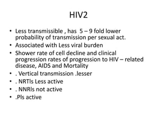 HIV2
• Less transmissible , has 5 – 9 fold lower
probability of transmission per sexual act.
• Associated with Less viral burden
• Shower rate of cell decline and clinical
progression rates of progression to HIV – related
disease, AIDS and Mortality
• . Vertical transmission .lesser
• . NRTls Less active
• . NNRls not active
• .Pls active
 
