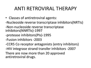 ANTI RETROVIRAL THERAPY
• Classes of antiretroviral agents:
-Nucleoside reverse transcriptase inhibitors(NRTIs)
-Non-nucleoside reverse transcriptase
inhibitors(NNRTIs)-1997
-protease inhibitors(PIs)-1995
-Fusion inhibitors -2003
-CCR5 Co receptor antagonists (entry inhibitors)
-HIV integrase strand transfer inhibitors -2007
There are now more than 20 approved
antiretroviral drugs.
 