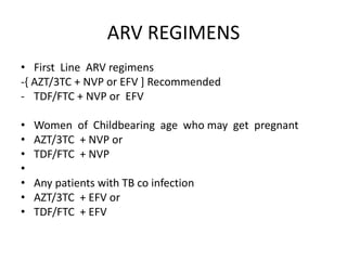 ARV REGIMENS
• First Line ARV regimens
-{ AZT/3TC + NVP or EFV ] Recommended
- TDF/FTC + NVP or EFV
• Women of Childbearing age who may get pregnant
• AZT/3TC + NVP or
• TDF/FTC + NVP
•
• Any patients with TB co infection
• AZT/3TC + EFV or
• TDF/FTC + EFV
 