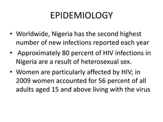 EPIDEMIOLOGY
• Worldwide, Nigeria has the second highest
number of new infections reported each year
• Approximately 80 percent of HIV infections in
Nigeria are a result of heterosexual sex.
• Women are particularly affected by HIV; in
2009 women accounted for 56 percent of all
adults aged 15 and above living with the virus
 