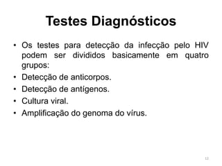 Testes Diagnósticos
• Os testes para detecção da infecção pelo HIV
podem ser divididos basicamente em quatro
grupos:
• Detecção de anticorpos.
• Detecção de antígenos.
• Cultura viral.
• Amplificação do genoma do vírus.
12
 
