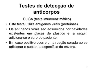 Testes de detecção de
anticorpos
ELISA (teste imunoenzimático)
• Este teste utiliza antígenos virais (proteínas).
• Os antígenos virais são adsorvidos por cavidades
existentes em placas de plástico e, a seguir,
adiciona-se o soro do paciente.
• Em caso positivo ocorre uma reação corada ao se
adicionar o substrato específico da enzima.
14
 