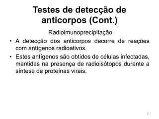 Testes de detecção de
anticorpos (Cont.)
Radioimunoprecipitação
• A detecção dos anticorpos decorre de reações
com antígenos radioativos.
• Estes antígenos são obtidos de células infectadas,
mantidas na presença de radioisótopos durante a
síntese de proteínas virais.
17
 